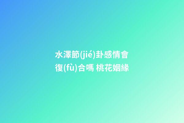 水澤節(jié)卦感情會復(fù)合嗎 桃花姻緣